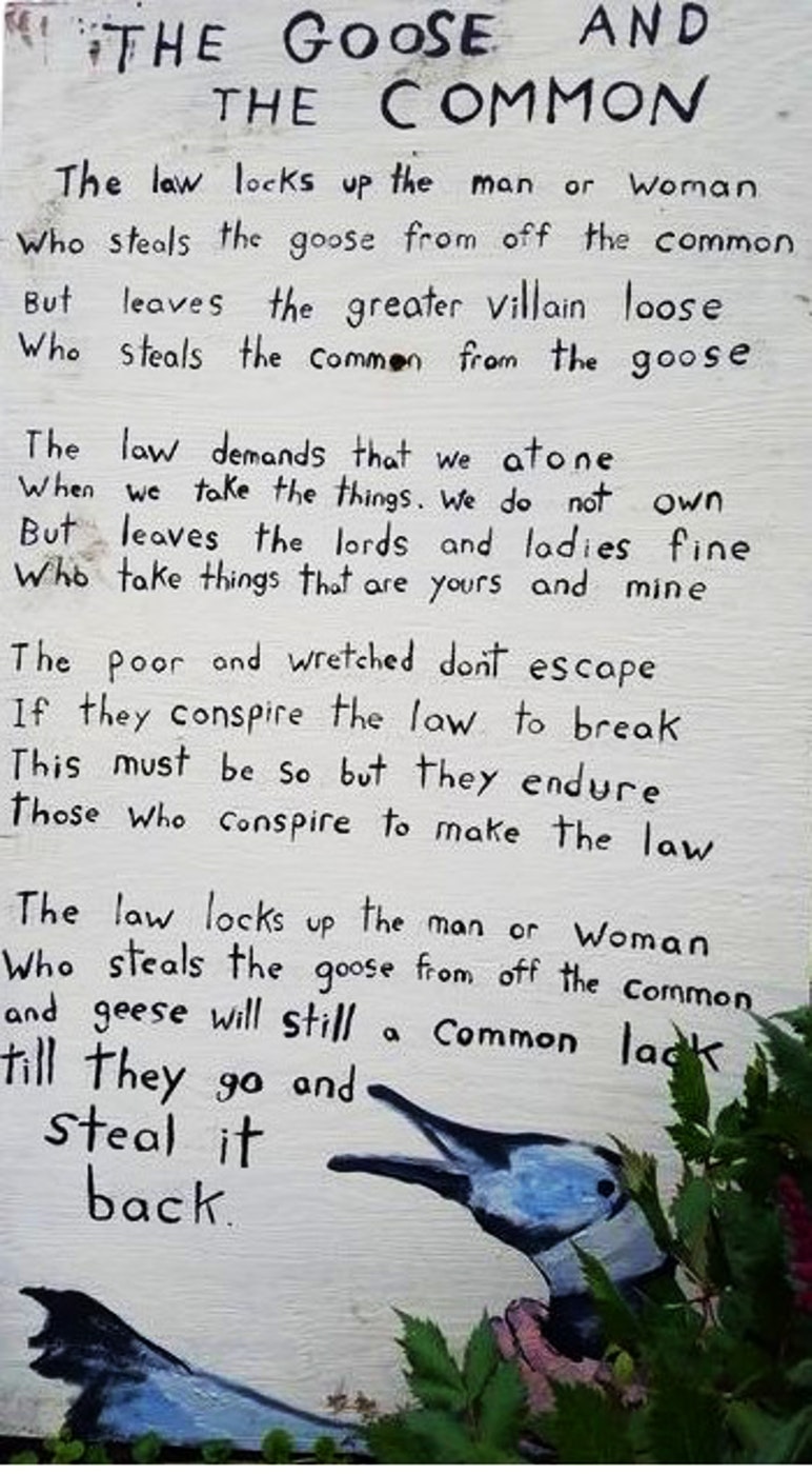 The law locks up the man or woman
      Who steals the goose from o the common
      But leaves the greater villain loose
      Who steals the common from the goose.
